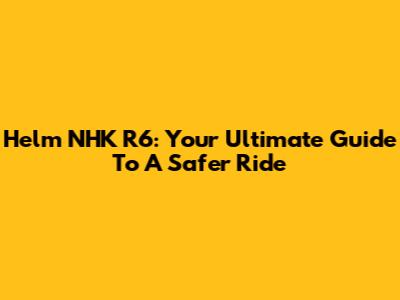 Helm NHK R6: Your Ultimate Guide To A Safer Ride