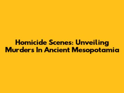 Homicide Scenes: Unveiling Murders In Ancient Mesopotamia