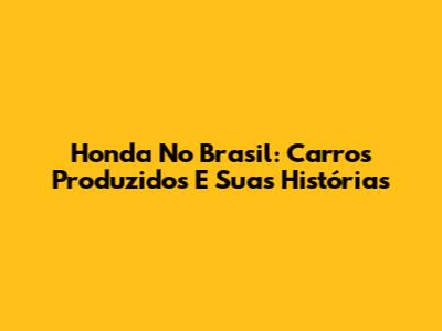 Honda No Brasil: Carros Produzidos E Suas Histórias