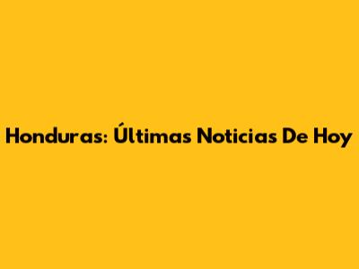 Honduras: Últimas Noticias De Hoy