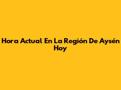 Hora Actual En La Región De Aysén Hoy
