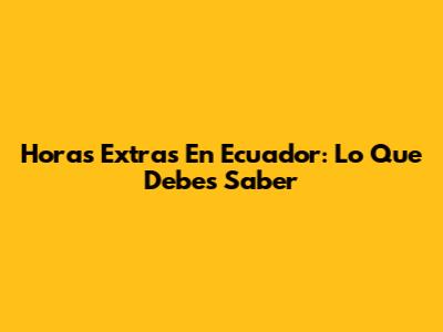 Horas Extras En Ecuador: Lo Que Debes Saber