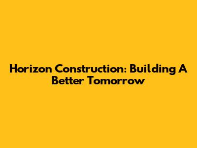 Horizon Construction: Building A Better Tomorrow