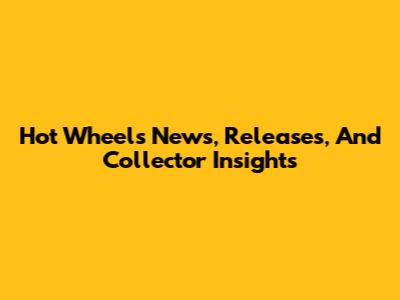 Hot Wheels News, Releases, And Collector Insights