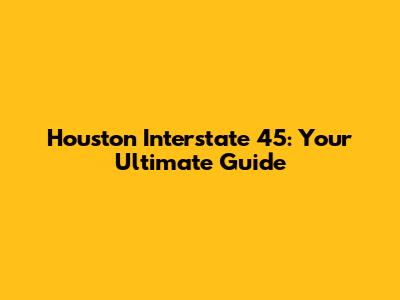 Houston Interstate 45: Your Ultimate Guide