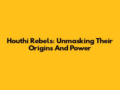 Houthi Rebels: Unmasking Their Origins And Power