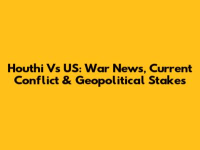 Houthi Vs US: War News, Current Conflict & Geopolitical Stakes