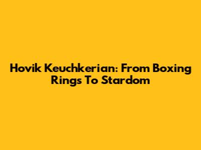 Hovik Keuchkerian: From Boxing Rings To Stardom