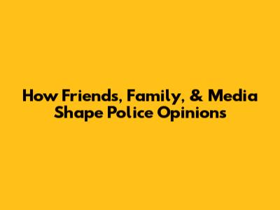 How Friends, Family, & Media Shape Police Opinions