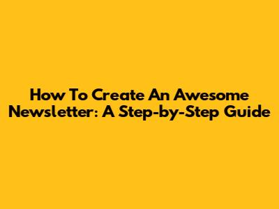 How To Create An Awesome Newsletter: A Step-by-Step Guide
