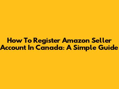 How To Register Amazon Seller Account In Canada: A Simple Guide