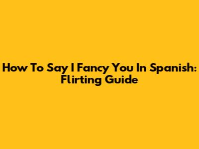 How To Say 'I Fancy You' In Spanish: Flirting Guide