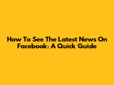 How To See The Latest News On Facebook: A Quick Guide