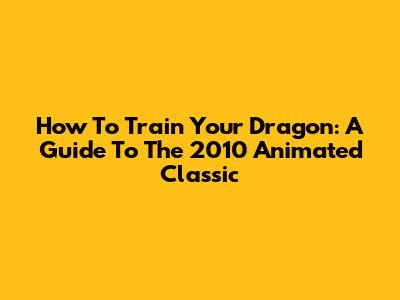 How To Train Your Dragon: A Guide To The 2010 Animated Classic