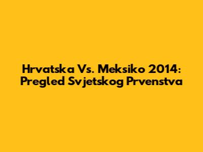 Hrvatska Vs. Meksiko 2014: Pregled Svjetskog Prvenstva