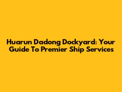 Huarun Dadong Dockyard: Your Guide To Premier Ship Services