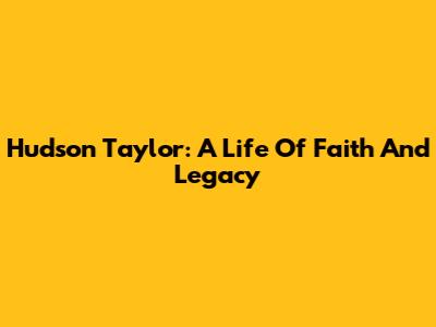 Hudson Taylor: A Life Of Faith And Legacy
