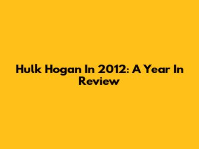 Hulk Hogan In 2012: A Year In Review