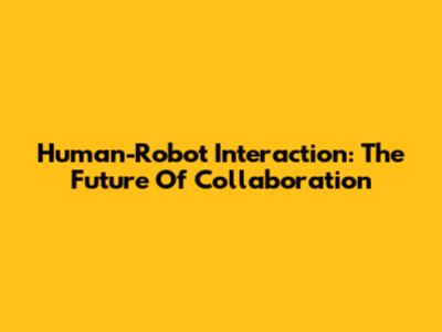 Human-Robot Interaction: The Future Of Collaboration
