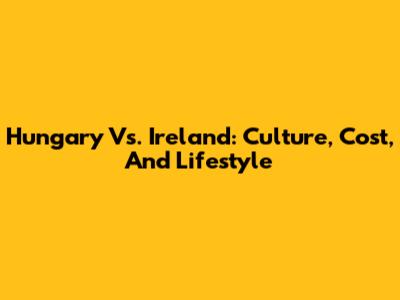 Hungary Vs. Ireland: Culture, Cost, And Lifestyle