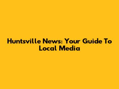 Huntsville News: Your Guide To Local Media