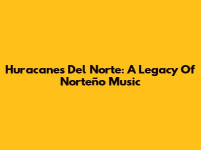 Huracanes Del Norte: A Legacy Of Norteño Music