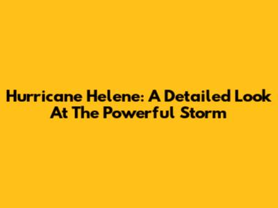 Hurricane Helene: A Detailed Look At The Powerful Storm