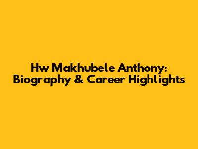Hw Makhubele Anthony: Biography & Career Highlights
