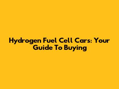 Hydrogen Fuel Cell Cars: Your Guide To Buying