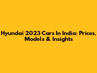 Hyundai 2023 Cars In India: Prices, Models & Insights