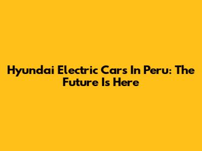 Hyundai Electric Cars In Peru: The Future Is Here