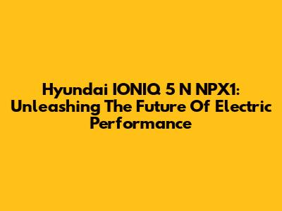 Hyundai IONIQ 5 N NPX1: Unleashing The Future Of Electric Performance