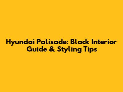 Hyundai Palisade: Black Interior Guide & Styling Tips