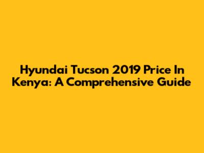 Hyundai Tucson 2019 Price In Kenya: A Comprehensive Guide