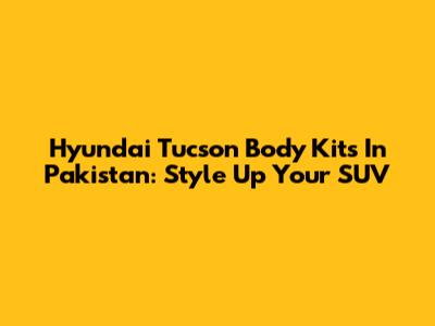 Hyundai Tucson Body Kits In Pakistan: Style Up Your SUV