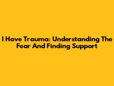 I Have Trauma: Understanding The Fear And Finding Support