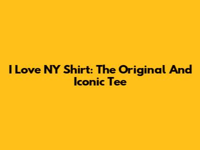 I Love NY Shirt: The Original And Iconic Tee