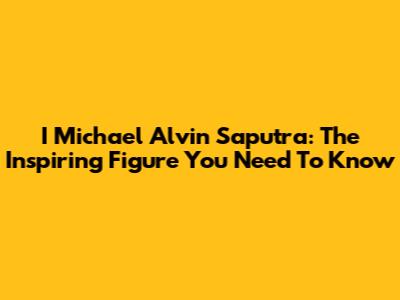 I Michael Alvin Saputra: The Inspiring Figure You Need To Know