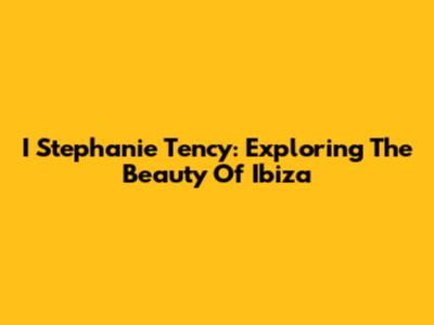 I Stephanie Tency: Exploring The Beauty Of Ibiza