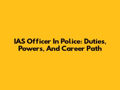 IAS Officer In Police: Duties, Powers, And Career Path
