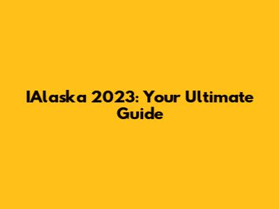 IAlaska 2023: Your Ultimate Guide