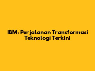 IBM: Perjalanan Transformasi Teknologi Terkini