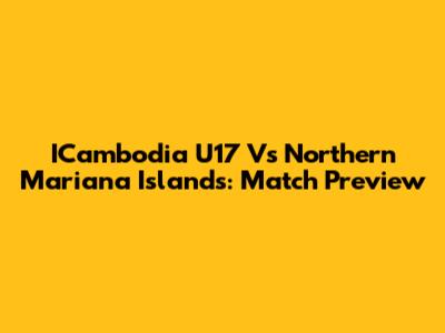 ICambodia U17 Vs Northern Mariana Islands: Match Preview