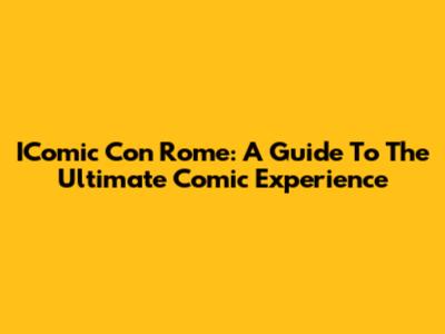 IComic Con Rome: A Guide To The Ultimate Comic Experience