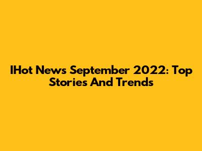 IHot News September 2022: Top Stories And Trends