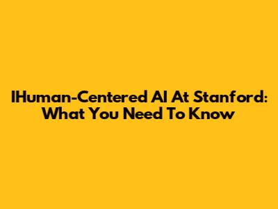 IHuman-Centered AI At Stanford: What You Need To Know