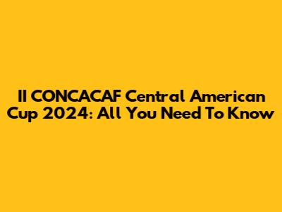 II CONCACAF Central American Cup 2024: All You Need To Know