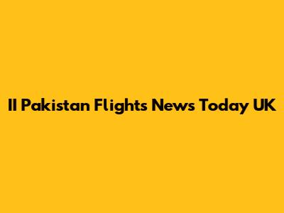 II Pakistan Flights News Today UK