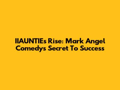IIAUNTIE's Rise: Mark Angel Comedy's Secret To Success