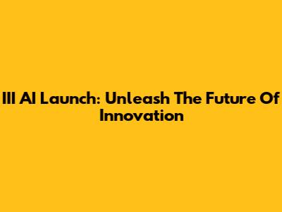 III AI Launch: Unleash The Future Of Innovation